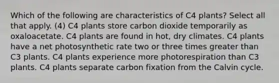 Which of the following are characteristics of C4 plants? Select all that apply. (4) C4 plants store carbon dioxide temporarily as oxaloacetate. C4 plants are found in hot, dry climates. C4 plants have a net photosynthetic rate two or three times greater than C3 plants. C4 plants experience more photorespiration than C3 plants. C4 plants separate carbon fixation from the Calvin cycle.