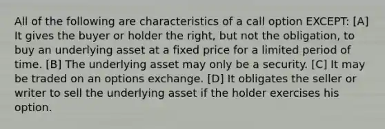 All of the following are characteristics of a call option EXCEPT: [A] It gives the buyer or holder the right, but not the obligation, to buy an underlying asset at a fixed price for a limited period of time. [B] The underlying asset may only be a security. [C] It may be traded on an options exchange. [D] It obligates the seller or writer to sell the underlying asset if the holder exercises his option.