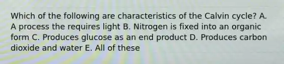 Which of the following are characteristics of the Calvin cycle? A. A process the requires light B. Nitrogen is fixed into an organic form C. Produces glucose as an end product D. Produces carbon dioxide and water E. All of these