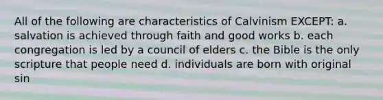 All of the following are characteristics of Calvinism EXCEPT: a. salvation is achieved through faith and good works b. each congregation is led by a council of elders c. the Bible is the only scripture that people need d. individuals are born with original sin