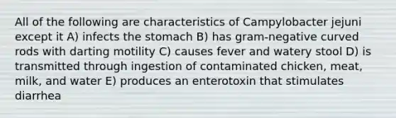 All of the following are characteristics of Campylobacter jejuni except it A) infects the stomach B) has gram-negative curved rods with darting motility C) causes fever and watery stool D) is transmitted through ingestion of contaminated chicken, meat, milk, and water E) produces an enterotoxin that stimulates diarrhea