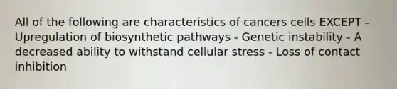 All of the following are characteristics of cancers cells EXCEPT - Upregulation of biosynthetic pathways - Genetic instability - A decreased ability to withstand cellular stress - Loss of contact inhibition