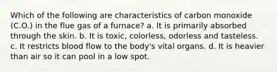 Which of the following are characteristics of carbon monoxide (C.O.) in the flue gas of a furnace? a. It is primarily absorbed through the skin. b. It is toxic, colorless, odorless and tasteless. c. It restricts blood flow to the body's vital organs. d. It is heavier than air so it can pool in a low spot.