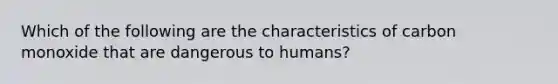 Which of the following are the characteristics of carbon monoxide that are dangerous to humans?