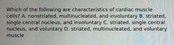 Which of the following are characteristics of cardiac muscle cells? A. nonstriated, multinucleated, and involuntary B. striated, single central nucleus, and involuntary C. striated, single central nucleus, and voluntary D. striated, multinucleated, and voluntary muscle