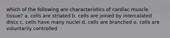 which of the following are characteristics of cardiac muscle tissue? a. cells are striated b. cells are joined by intercalated discs c. cells have many nuclei d. cells are branched e. cells are voluntarily controlled