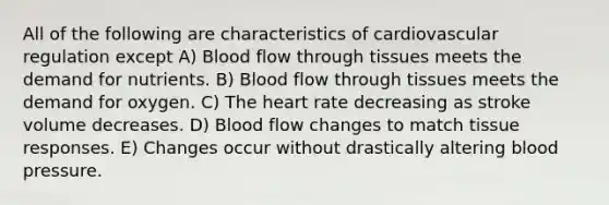 All of the following are characteristics of cardiovascular regulation except A) Blood flow through tissues meets the demand for nutrients. B) Blood flow through tissues meets the demand for oxygen. C) <a href='https://www.questionai.com/knowledge/kya8ocqc6o-the-heart' class='anchor-knowledge'>the heart</a> rate decreasing as stroke volume decreases. D) Blood flow changes to match tissue responses. E) Changes occur without drastically altering <a href='https://www.questionai.com/knowledge/kD0HacyPBr-blood-pressure' class='anchor-knowledge'>blood pressure</a>.