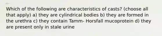 Which of the following are characteristics of casts? (choose all that apply) a) they are cylindrical bodies b) they are formed in the urethra c) they contain Tamm- Horsfall mucoprotein d) they are present only in stale urine