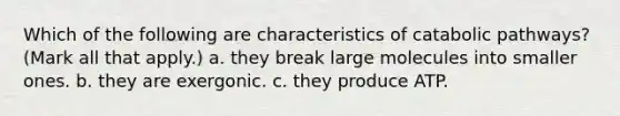 Which of the following are characteristics of catabolic pathways? (Mark all that apply.) a. they break large molecules into smaller ones. b. they are exergonic. c. they produce ATP.