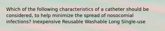 Which of the following characteristics of a catheter should be considered, to help minimize the spread of nosocomial infections? Inexpensive Reusable Washable Long Single-use