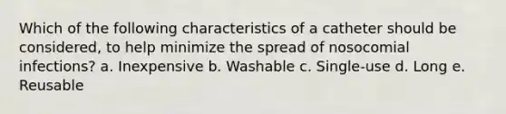 Which of the following characteristics of a catheter should be considered, to help minimize the spread of nosocomial infections? a. Inexpensive b. Washable c. Single-use d. Long e. Reusable