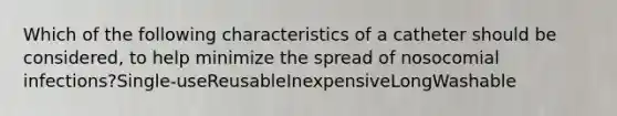 Which of the following characteristics of a catheter should be considered, to help minimize the spread of nosocomial infections?Single-useReusableInexpensiveLongWashable