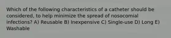 Which of the following characteristics of a catheter should be considered, to help minimize the spread of nosocomial infections? A) Reusable B) Inexpensive C) Single-use D) Long E) Washable