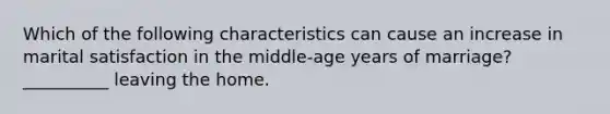 Which of the following characteristics can cause an increase in marital satisfaction in the middle-age years of marriage? __________ leaving the home.