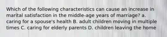 Which of the following characteristics can cause an increase in marital satisfaction in the middle-age years of marriage? a. caring for a spouse's health B. adult children moving in multiple times C. caring for elderly parents D. children leaving the home