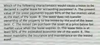 Which of the following characteristics would cause a lease to be declared a capital lease for accounting purposes? A. The present value of the lease payments equals 60% of the fair market value at the start of the lease. B. The lease does not transfer ownership of the property to the lessee by the end of the lease term. C. The lessee can purchase the asset at a price below fair market value when the lease expires. D. The lease term is at least 50% of the estimated economic life of the asset. E. The lessor maintains the insurance and maintenance on the leased asset.