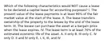 Which of the following characteristics would NOT cause a lease to be declared a capital lease for accounting purposes? I. The present value of the lease payments is at least 90% of the fair market value at the start of the lease. II. The lease transfers ownership of the property to the lessee by the end of the lease term. III. The lessee can purchase the asset at a bargain price when the lease expires. IV. The lease term is at least 70% of the estimated economic life of the asset. A. II only B. III only C. IV only D. II and IV only E. I, II, III, and IV