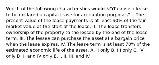 Which of the following characteristics would NOT cause a lease to be declared a capital lease for accounting purposes? I. The present value of the lease payments is at least 90% of the fair market value at the start of the lease. II. The lease transfers ownership of the property to the lessee by the end of the lease term. III. The lessee can purchase the asset at a bargain price when the lease expires. IV. The lease term is at least 70% of the estimated economic life of the asset. A. II only B. III only C. IV only D. II and IV only E. I, II, III, and IV