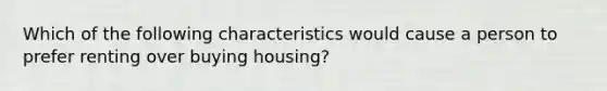 Which of the following characteristics would cause a person to prefer renting over buying housing?