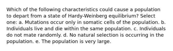 Which of the following characteristics could cause a population to depart from a state of Hardy-Weinberg equilibrium? Select one: a. Mutations occur only in somatic cells of the population. b. Individuals live and die within the same population. c. Individuals do not mate randomly. d. No natural selection is occurring in the population. e. The population is very large.