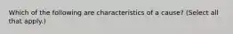 Which of the following are characteristics of a cause? (Select all that apply.)