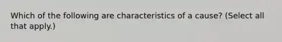 Which of the following are characteristics of a cause? (Select all that apply.)