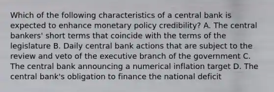 Which of the following characteristics of a central bank is expected to enhance monetary policy credibility? A. The central bankers' short terms that coincide with the terms of the legislature B. Daily central bank actions that are subject to the review and veto of the executive branch of the government C. The central bank announcing a numerical inflation target D. The central bank's obligation to finance the national deficit