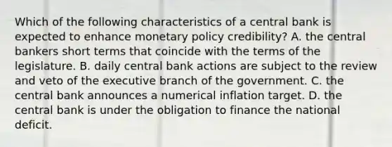 Which of the following characteristics of a central bank is expected to enhance monetary policy credibility? A. the central bankers short terms that coincide with the terms of the legislature. B. daily central bank actions are subject to the review and veto of the executive branch of the government. C. the central bank announces a numerical inflation target. D. the central bank is under the obligation to finance the national deficit.