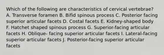 Which of the following are characteristics of cervical vertebrae? A. Transverse foramen B. Bifid spinous process C. Posterior facing superior articular facets D. Costal facets E. Kidney-shaped body F. Hatchet shaped spinous process G. Superior-facing articular facets H. Oblique- facing superior articular facets I. Lateral-facing superior articular facets J. Posterior-facing superior articular facets