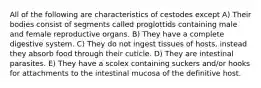 All of the following are characteristics of cestodes except A) Their bodies consist of segments called proglottids containing male and female reproductive organs. B) They have a complete digestive system. C) They do not ingest tissues of hosts, instead they absorb food through their cuticle. D) They are intestinal parasites. E) They have a scolex containing suckers and/or hooks for attachments to the intestinal mucosa of the definitive host.