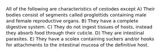 All of the following are characteristics of cestodes except A) Their bodies consist of segments called proglottids containing male and female reproductive organs. B) They have a complete digestive system. C) They do not ingest tissues of hosts, instead they absorb food through their cuticle. D) They are intestinal parasites. E) They have a scolex containing suckers and/or hooks for attachments to the intestinal mucosa of the definitive host.