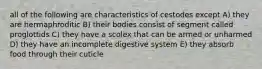 all of the following are characteristics of cestodes except A) they are hermaphroditic B) their bodies consist of segment called proglottids C) they have a scolex that can be armed or unharmed D) they have an incomplete digestive system E) they absorb food through their cuticle