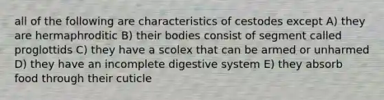 all of the following are characteristics of cestodes except A) they are hermaphroditic B) their bodies consist of segment called proglottids C) they have a scolex that can be armed or unharmed D) they have an incomplete digestive system E) they absorb food through their cuticle