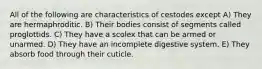 All of the following are characteristics of cestodes except A) They are hermaphroditic. B) Their bodies consist of segments called proglottids. C) They have a scolex that can be armed or unarmed. D) They have an incomplete digestive system. E) They absorb food through their cuticle.