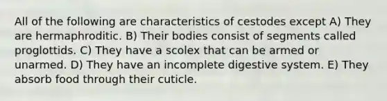 All of the following are characteristics of cestodes except A) They are hermaphroditic. B) Their bodies consist of segments called proglottids. C) They have a scolex that can be armed or unarmed. D) They have an incomplete digestive system. E) They absorb food through their cuticle.