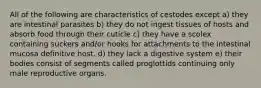 All of the following are characteristics of cestodes except a) they are intestinal parasites b) they do not ingest tissues of hosts and absorb food through their cuticle c) they have a scolex containing suckers and/or hooks for attachments to the intestinal mucosa definitive host. d) they lack a digestive system e) their bodies consist of segments called proglottids continuing only male reproductive organs.