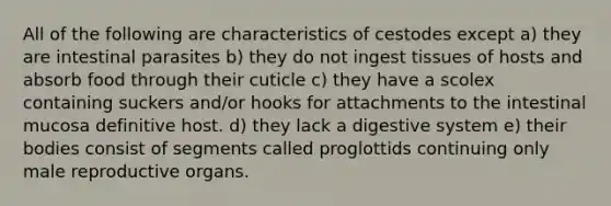 All of the following are characteristics of cestodes except a) they are intestinal parasites b) they do not ingest tissues of hosts and absorb food through their cuticle c) they have a scolex containing suckers and/or hooks for attachments to the intestinal mucosa definitive host. d) they lack a digestive system e) their bodies consist of segments called proglottids continuing only male reproductive organs.