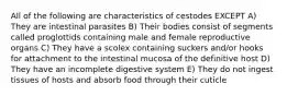 All of the following are characteristics of cestodes EXCEPT A) They are intestinal parasites B) Their bodies consist of segments called proglottids containing male and female reproductive organs C) They have a scolex containing suckers and/or hooks for attachment to the intestinal mucosa of the definitive host D) They have an incomplete digestive system E) They do not ingest tissues of hosts and absorb food through their cuticle