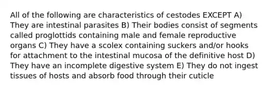 All of the following are characteristics of cestodes EXCEPT A) They are intestinal parasites B) Their bodies consist of segments called proglottids containing male and female reproductive organs C) They have a scolex containing suckers and/or hooks for attachment to the intestinal mucosa of the definitive host D) They have an incomplete digestive system E) They do not ingest tissues of hosts and absorb food through their cuticle