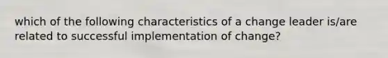 which of the following characteristics of a change leader is/are related to successful implementation of change?