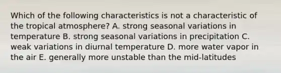 Which of the following characteristics is not a characteristic of the tropical atmosphere? A. strong seasonal variations in temperature B. strong seasonal variations in precipitation C. weak variations in diurnal temperature D. more water vapor in the air E. generally more unstable than the mid-latitudes