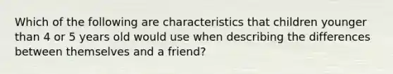 Which of the following are characteristics that children younger than 4 or 5 years old would use when describing the differences between themselves and a friend?