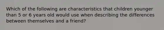 Which of the following are characteristics that children younger than 5 or 6 years old would use when describing the differences between themselves and a friend?