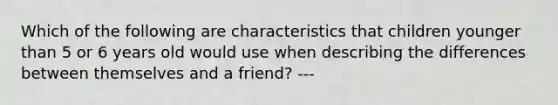 Which of the following are characteristics that children younger than 5 or 6 years old would use when describing the differences between themselves and a friend? ---