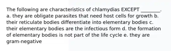 The following are characteristics of chlamydias EXCEPT ________. a. they are obligate parasites that need host cells for growth b. their reticulate bodies differentiate into elementary bodies c. their elementary bodies are the infectious form d. the formation of elementary bodies is not part of the life cycle e. they are gram-negative