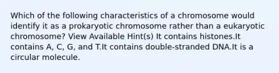 Which of the following characteristics of a chromosome would identify it as a prokaryotic chromosome rather than a eukaryotic chromosome? View Available Hint(s) It contains histones.It contains A, C, G, and T.It contains double-stranded DNA.It is a circular molecule.