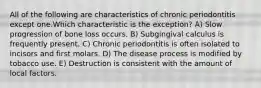 All of the following are characteristics of chronic periodontitis except one.Which characteristic is the exception? A) Slow progression of bone loss occurs. B) Subgingival calculus is frequently present. C) Chronic periodontitis is often isolated to incisors and first molars. D) The disease process is modified by tobacco use. E) Destruction is consistent with the amount of local factors.