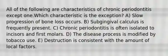 All of the following are characteristics of chronic periodontitis except one.Which characteristic is the exception? A) Slow progression of bone loss occurs. B) Subgingival calculus is frequently present. C) Chronic periodontitis is often isolated to incisors and first molars. D) The disease process is modified by tobacco use. E) Destruction is consistent with the amount of local factors.