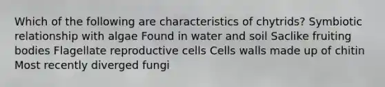 Which of the following are characteristics of chytrids? Symbiotic relationship with algae Found in water and soil Saclike fruiting bodies Flagellate reproductive cells Cells walls made up of chitin Most recently diverged fungi