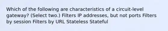 Which of the following are characteristics of a circuit-level gateway? (Select two.) Filters IP addresses, but not ports Filters by session Filters by URL Stateless Stateful